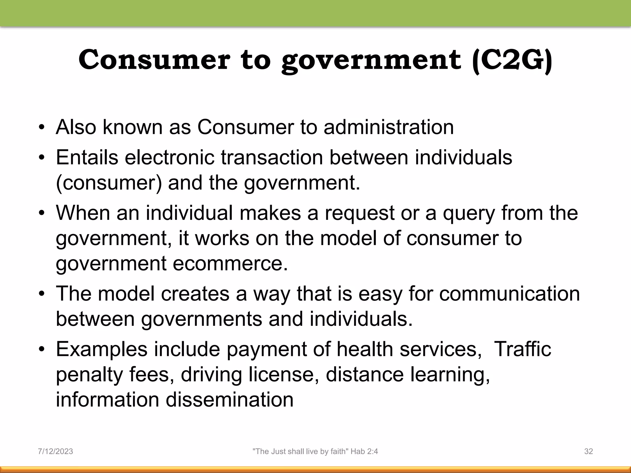 Consumer to government (C2G)
• Also known as Consumer to administration
• Entails electronic transaction between individuals
(consumer) and the government.
• When an individual makes a request or a query from the
government, it works on the model of consumer to
government ecommerce.
• The model creates a way that is easy for communication
between governments and individuals.
• Examples include payment of health services, Traffic
penalty fees, driving license, distance learning,
information dissemination
7/12/2023 "The Just shall live by faith" Hab 2:4 32
 