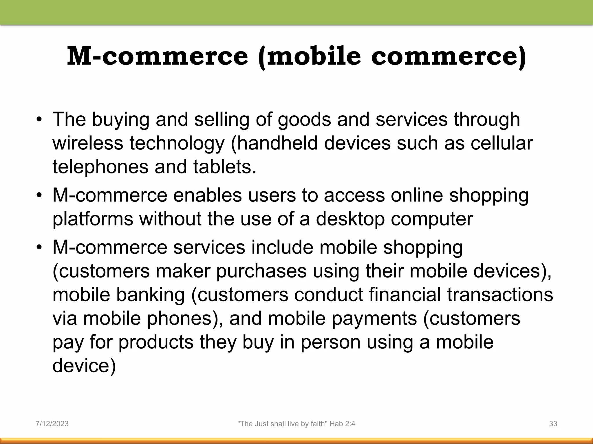 M-commerce (mobile commerce)
• The buying and selling of goods and services through
wireless technology (handheld devices such as cellular
telephones and tablets.
• M-commerce enables users to access online shopping
platforms without the use of a desktop computer
• M-commerce services include mobile shopping
(customers maker purchases using their mobile devices),
mobile banking (customers conduct financial transactions
via mobile phones), and mobile payments (customers
pay for products they buy in person using a mobile
device)
7/12/2023 "The Just shall live by faith" Hab 2:4 33
 