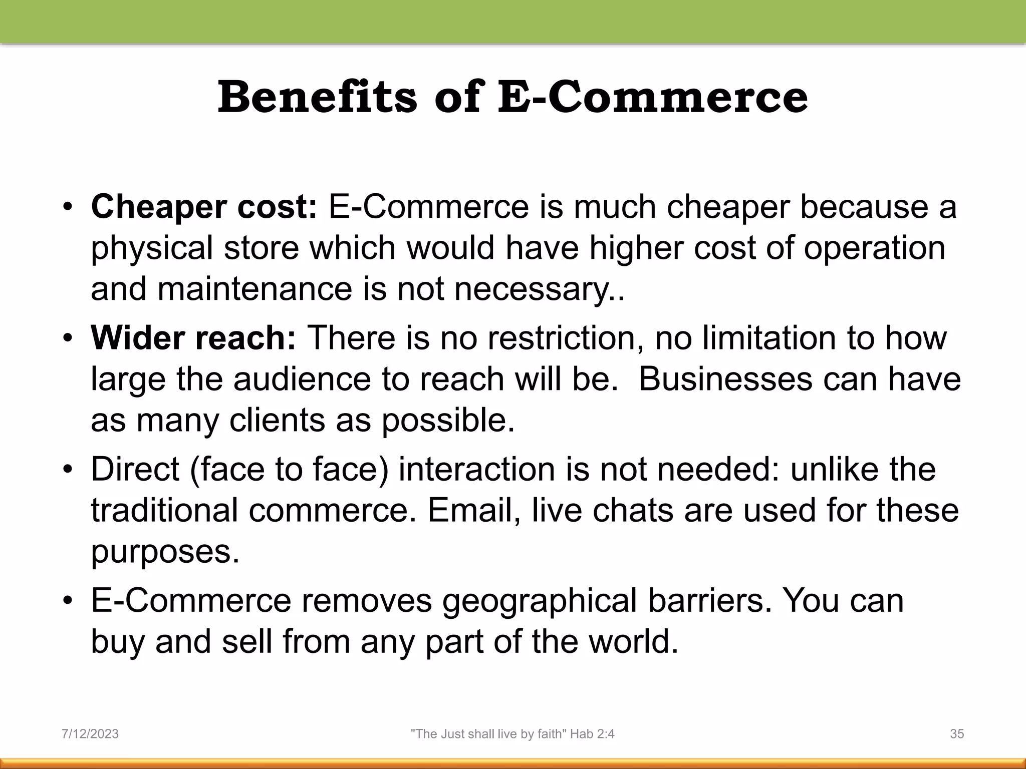Benefits of E-Commerce
• Cheaper cost: E-Commerce is much cheaper because a
physical store which would have higher cost of operation
and maintenance is not necessary..
• Wider reach: There is no restriction, no limitation to how
large the audience to reach will be. Businesses can have
as many clients as possible.
• Direct (face to face) interaction is not needed: unlike the
traditional commerce. Email, live chats are used for these
purposes.
• E-Commerce removes geographical barriers. You can
buy and sell from any part of the world.
7/12/2023 "The Just shall live by faith" Hab 2:4 35
 