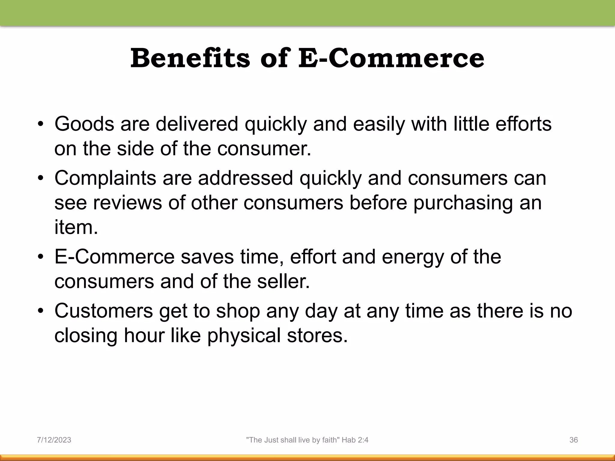 Benefits of E-Commerce
• Goods are delivered quickly and easily with little efforts
on the side of the consumer.
• Complaints are addressed quickly and consumers can
see reviews of other consumers before purchasing an
item.
• E-Commerce saves time, effort and energy of the
consumers and of the seller.
• Customers get to shop any day at any time as there is no
closing hour like physical stores.
7/12/2023 "The Just shall live by faith" Hab 2:4 36
 
