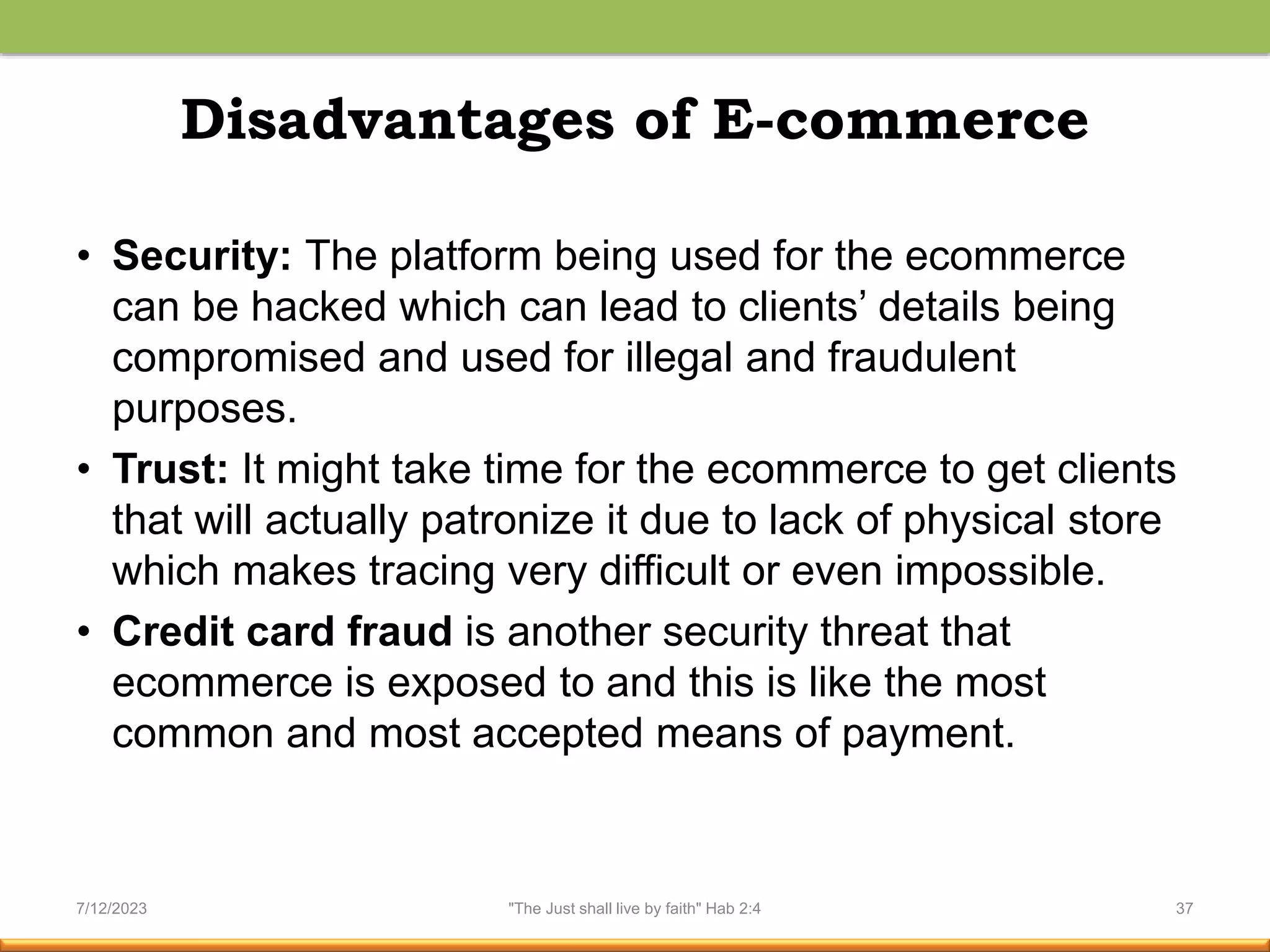 Disadvantages of E-commerce
• Security: The platform being used for the ecommerce
can be hacked which can lead to clients’ details being
compromised and used for illegal and fraudulent
purposes.
• Trust: It might take time for the ecommerce to get clients
that will actually patronize it due to lack of physical store
which makes tracing very difficult or even impossible.
• Credit card fraud is another security threat that
ecommerce is exposed to and this is like the most
common and most accepted means of payment.
7/12/2023 "The Just shall live by faith" Hab 2:4 37
 