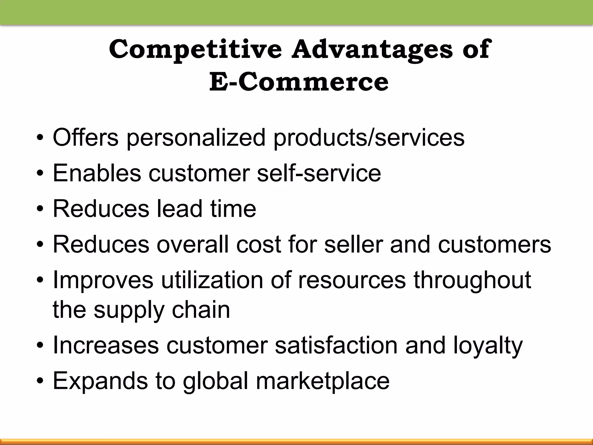 Competitive Advantages of
E-Commerce
• Offers personalized products/services
• Enables customer self-service
• Reduces lead time
• Reduces overall cost for seller and customers
• Improves utilization of resources throughout
the supply chain
• Increases customer satisfaction and loyalty
• Expands to global marketplace
 
