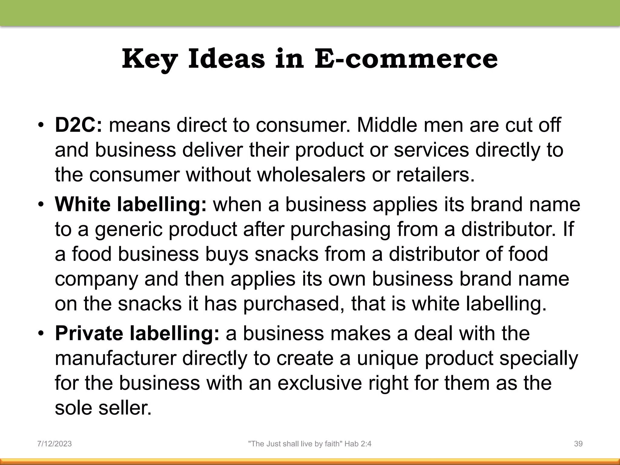Key Ideas in E-commerce
• D2C: means direct to consumer. Middle men are cut off
and business deliver their product or services directly to
the consumer without wholesalers or retailers.
• White labelling: when a business applies its brand name
to a generic product after purchasing from a distributor. If
a food business buys snacks from a distributor of food
company and then applies its own business brand name
on the snacks it has purchased, that is white labelling.
• Private labelling: a business makes a deal with the
manufacturer directly to create a unique product specially
for the business with an exclusive right for them as the
sole seller.
7/12/2023 "The Just shall live by faith" Hab 2:4 39
 