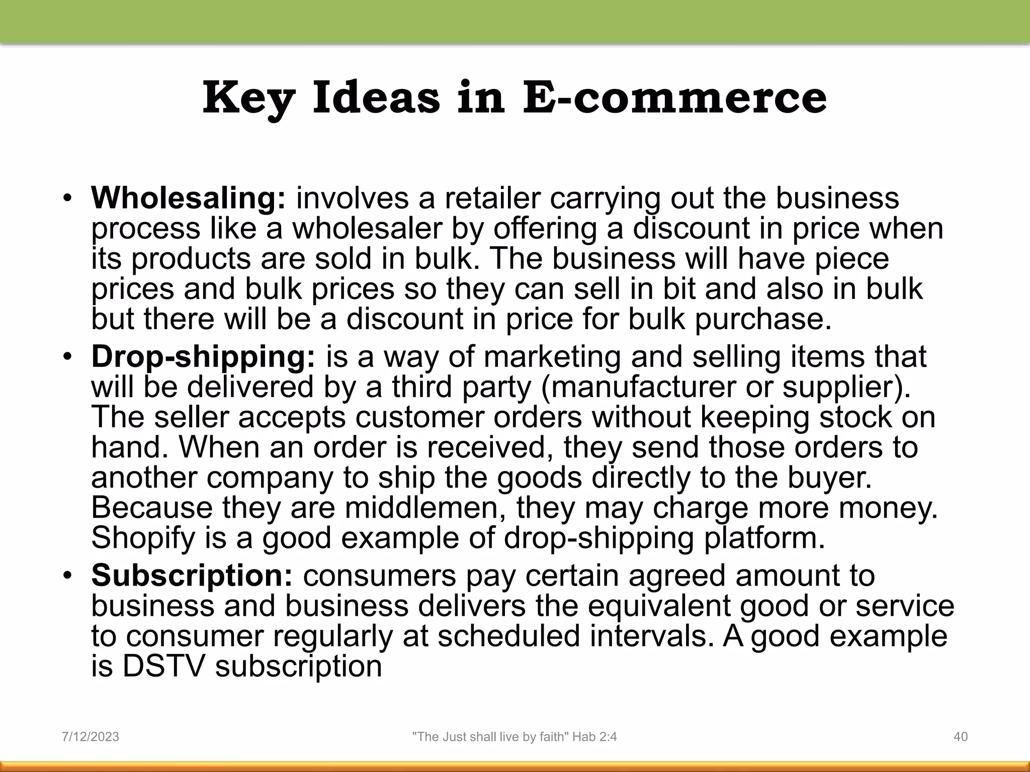 Key Ideas in E-commerce
• Wholesaling: involves a retailer carrying out the business
process like a wholesaler by offering a discount in price when
its products are sold in bulk. The business will have piece
prices and bulk prices so they can sell in bit and also in bulk
but there will be a discount in price for bulk purchase.
• Drop-shipping: is a way of marketing and selling items that
will be delivered by a third party (manufacturer or supplier).
The seller accepts customer orders without keeping stock on
hand. When an order is received, they send those orders to
another company to ship the goods directly to the buyer.
Because they are middlemen, they may charge more money.
Shopify is a good example of drop-shipping platform.
• Subscription: consumers pay certain agreed amount to
business and business delivers the equivalent good or service
to consumer regularly at scheduled intervals. A good example
is DSTV subscription
7/12/2023 "The Just shall live by faith" Hab 2:4 40
 