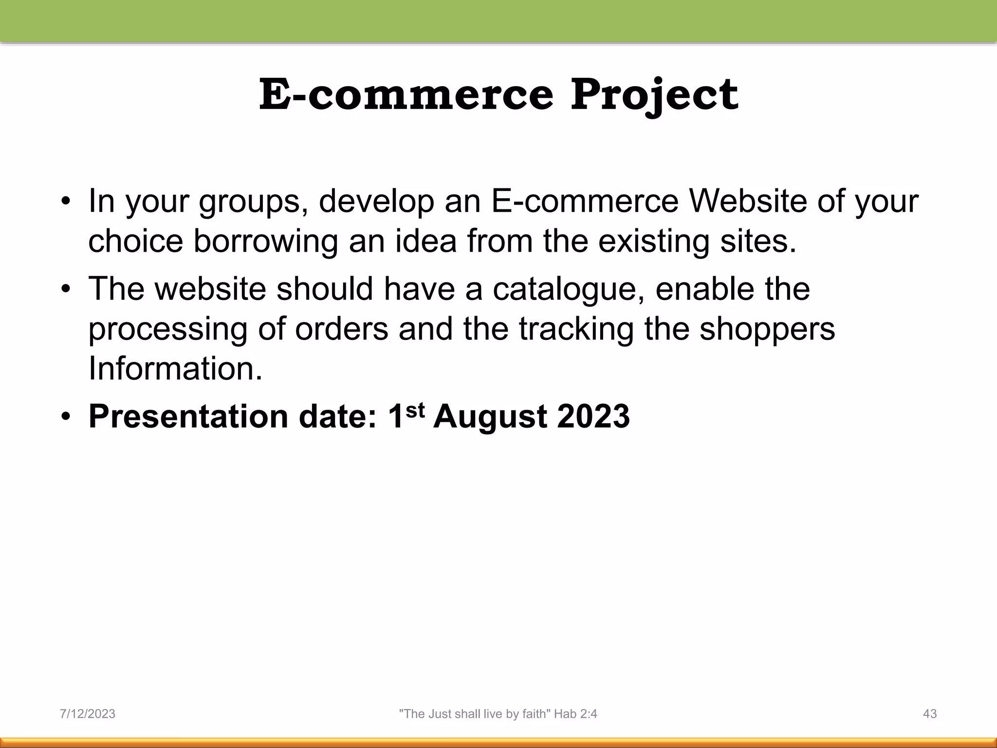 E-commerce Project
• In your groups, develop an E-commerce Website of your
choice borrowing an idea from the existing sites.
• The website should have a catalogue, enable the
processing of orders and the tracking the shoppers
Information.
• Presentation date: 1st August 2023
7/12/2023 "The Just shall live by faith" Hab 2:4 43
 