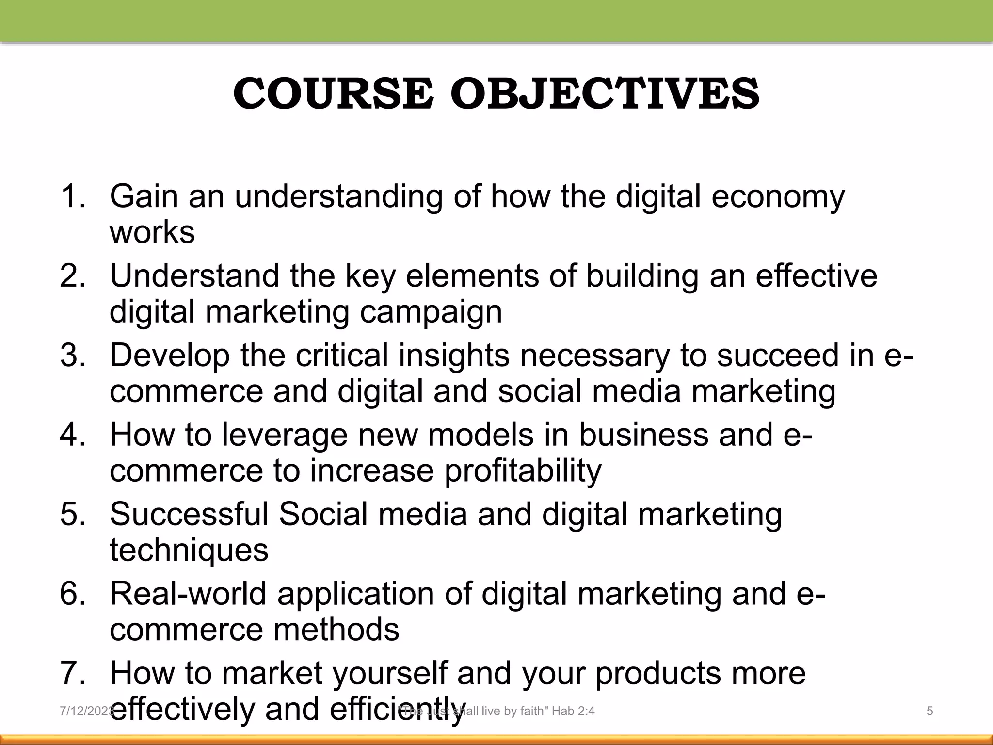COURSE OBJECTIVES
1. Gain an understanding of how the digital economy
works
2. Understand the key elements of building an effective
digital marketing campaign
3. Develop the critical insights necessary to succeed in e-
commerce and digital and social media marketing
4. How to leverage new models in business and e-
commerce to increase profitability
5. Successful Social media and digital marketing
techniques
6. Real-world application of digital marketing and e-
commerce methods
7. How to market yourself and your products more
effectively and efficiently
7/12/2023 "The Just shall live by faith" Hab 2:4 5
 