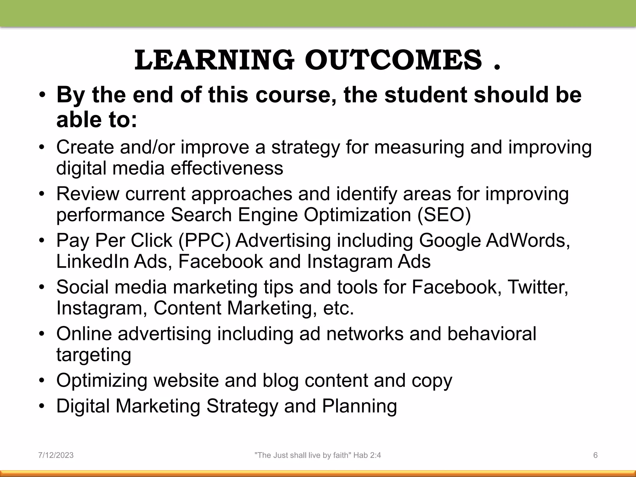 LEARNING OUTCOMES .
• By the end of this course, the student should be
able to:
• Create and/or improve a strategy for measuring and improving
digital media effectiveness
• Review current approaches and identify areas for improving
performance Search Engine Optimization (SEO)
• Pay Per Click (PPC) Advertising including Google AdWords,
LinkedIn Ads, Facebook and Instagram Ads
• Social media marketing tips and tools for Facebook, Twitter,
Instagram, Content Marketing, etc.
• Online advertising including ad networks and behavioral
targeting
• Optimizing website and blog content and copy
• Digital Marketing Strategy and Planning
7/12/2023 "The Just shall live by faith" Hab 2:4 6
 