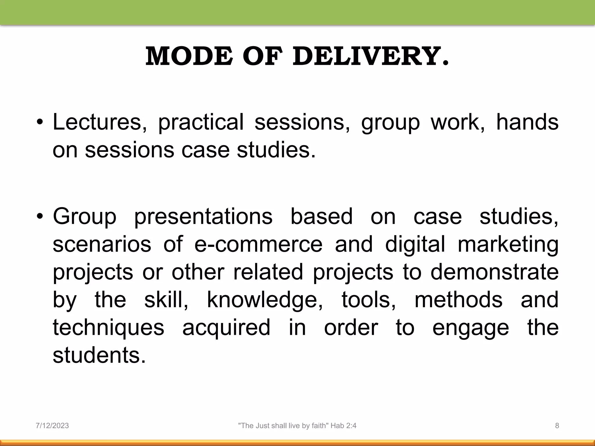 MODE OF DELIVERY.
• Lectures, practical sessions, group work, hands
on sessions case studies.
• Group presentations based on case studies,
scenarios of e-commerce and digital marketing
projects or other related projects to demonstrate
by the skill, knowledge, tools, methods and
techniques acquired in order to engage the
students.
7/12/2023 "The Just shall live by faith" Hab 2:4 8
 