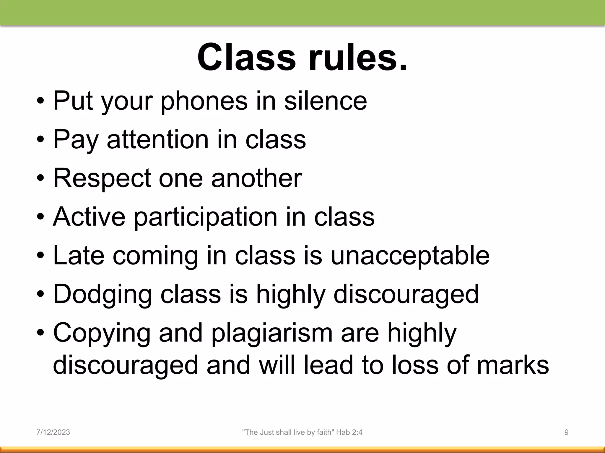 Class rules.
• Put your phones in silence
• Pay attention in class
• Respect one another
• Active participation in class
• Late coming in class is unacceptable
• Dodging class is highly discouraged
• Copying and plagiarism are highly
discouraged and will lead to loss of marks
7/12/2023 "The Just shall live by faith" Hab 2:4 9
 