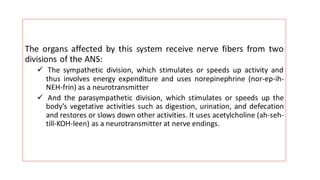 The organs affected by this system receive nerve fibers from two
divisions of the ANS:
✓ The sympathetic division, which stimulates or speeds up activity and
thus involves energy expenditure and uses norepinephrine (nor-ep-ih-
NEH-frin) as a neurotransmitter
✓ And the parasympathetic division, which stimulates or speeds up the
body’s vegetative activities such as digestion, urination, and defecation
and restores or slows down other activities. It uses acetylcholine (ah-seh-
till-KOH-leen) as a neurotransmitter at nerve endings.
 