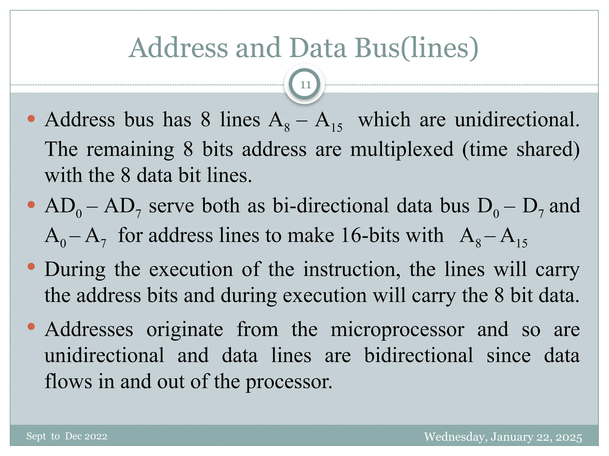 Wednesday, January 22, 2025
Sept to Dec 2022
11
Address and Data Bus(lines)
 Address bus has 8 lines A8 – A15 which are unidirectional.
The remaining 8 bits address are multiplexed (time shared)
with the 8 data bit lines.
 AD0 – AD7 serve both as bi-directional data bus D0 – D7 and
A0 – A7 for address lines to make 16-bits with A8 – A15
 During the execution of the instruction, the lines will carry
the address bits and during execution will carry the 8 bit data.
 Addresses originate from the microprocessor and so are
unidirectional and data lines are bidirectional since data
flows in and out of the processor.
 