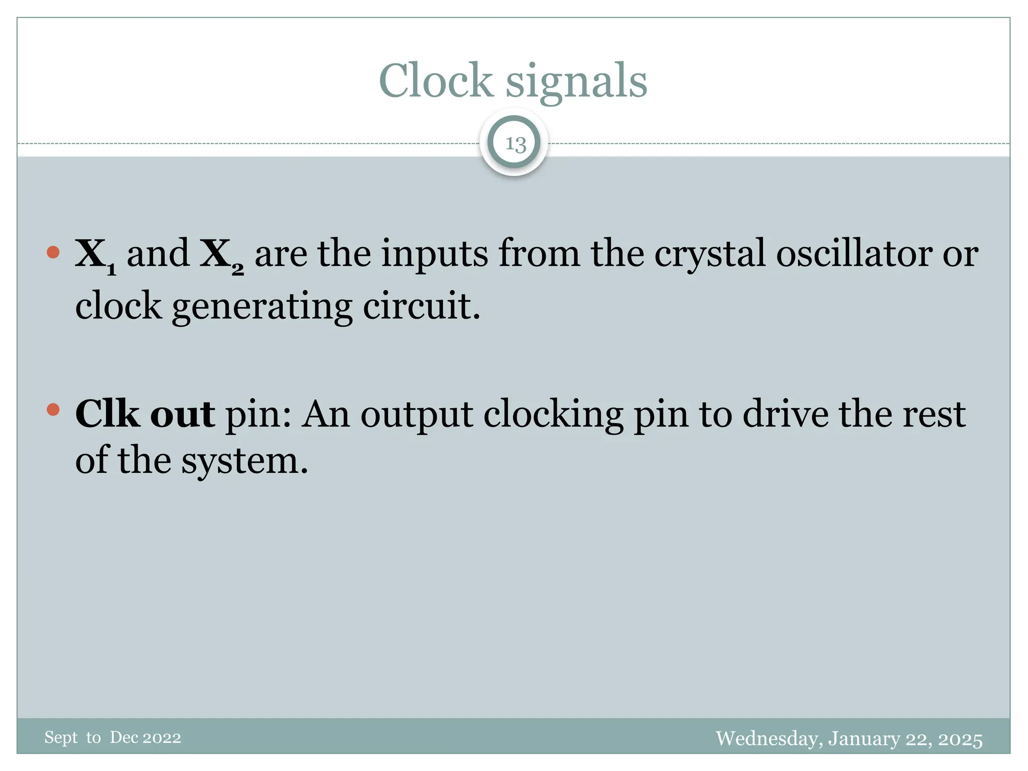 Wednesday, January 22, 2025
Sept to Dec 2022
13
Clock signals
 X1 and X2 are the inputs from the crystal oscillator or
clock generating circuit.
 Clk out pin: An output clocking pin to drive the rest
of the system.
 