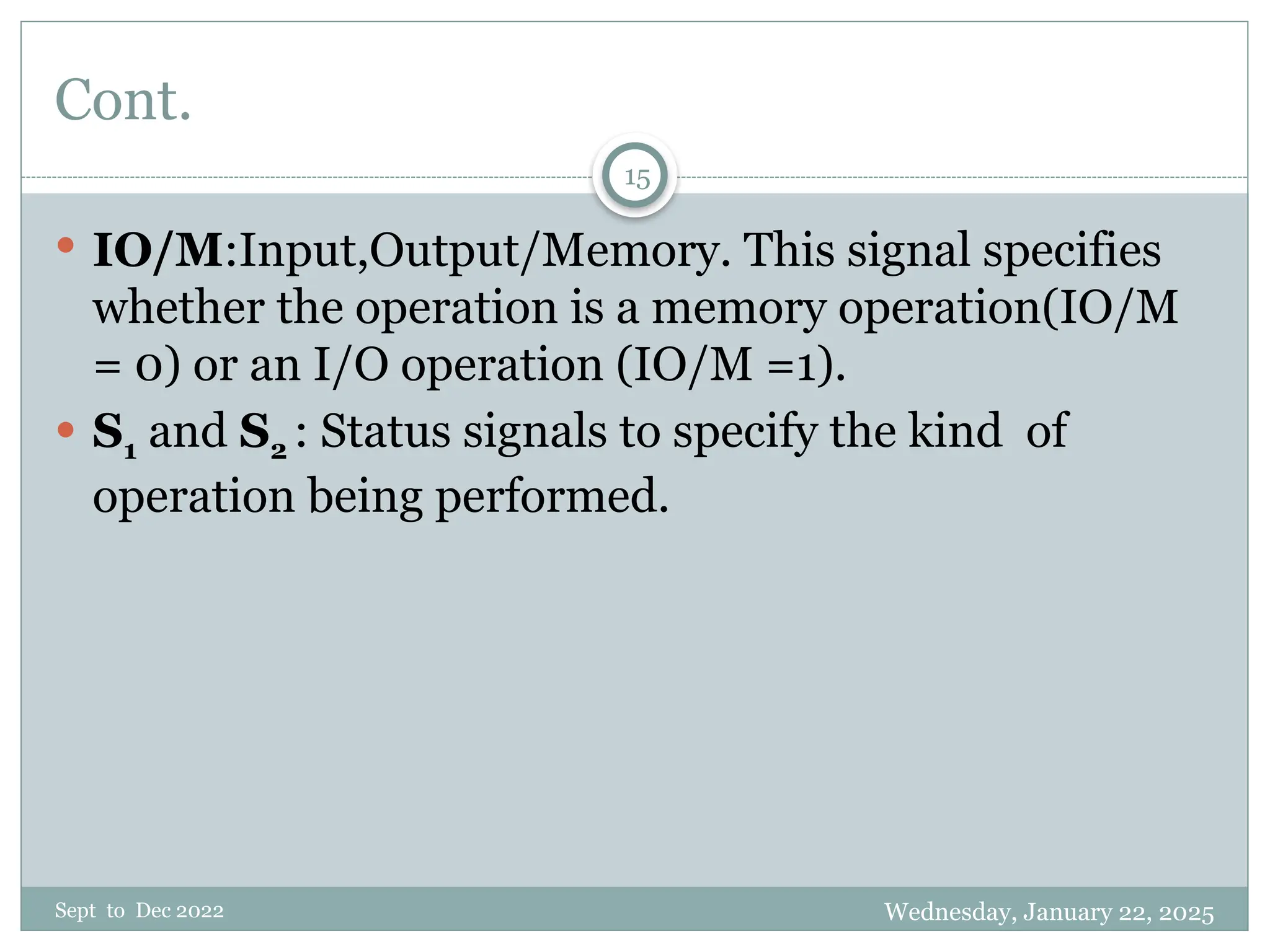 Wednesday, January 22, 2025
Sept to Dec 2022
15
Cont.
 IO/M:Input,Output/Memory. This signal specifies
whether the operation is a memory operation(IO/M
= 0) or an I/O operation (IO/M =1).
 S1 and S2 : Status signals to specify the kind of
operation being performed.
 