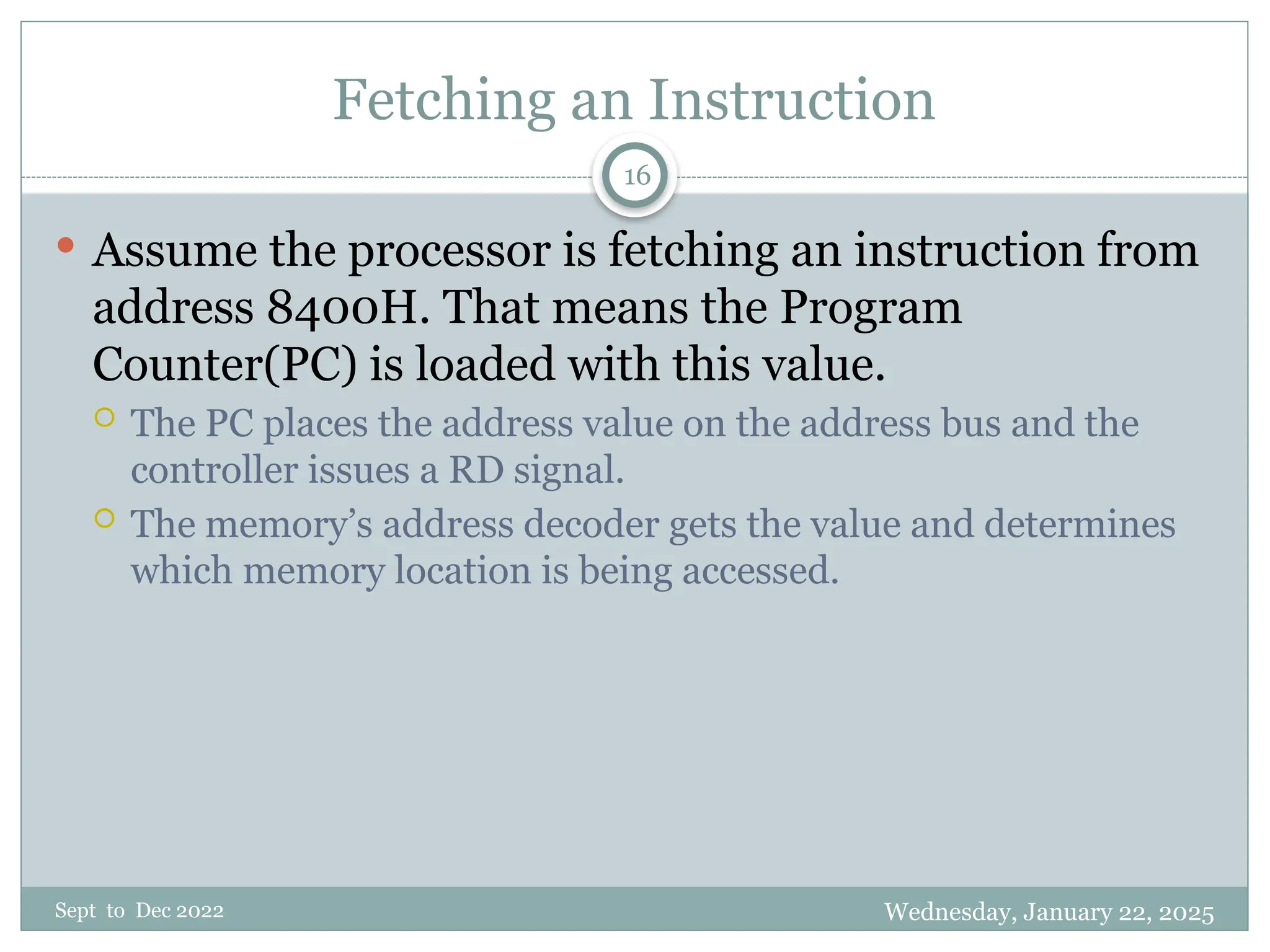 Wednesday, January 22, 2025
Sept to Dec 2022
16
Fetching an Instruction
 Assume the processor is fetching an instruction from
address 8400H. That means the Program
Counter(PC) is loaded with this value.
 The PC places the address value on the address bus and the
controller issues a RD signal.
 The memory’s address decoder gets the value and determines
which memory location is being accessed.
 