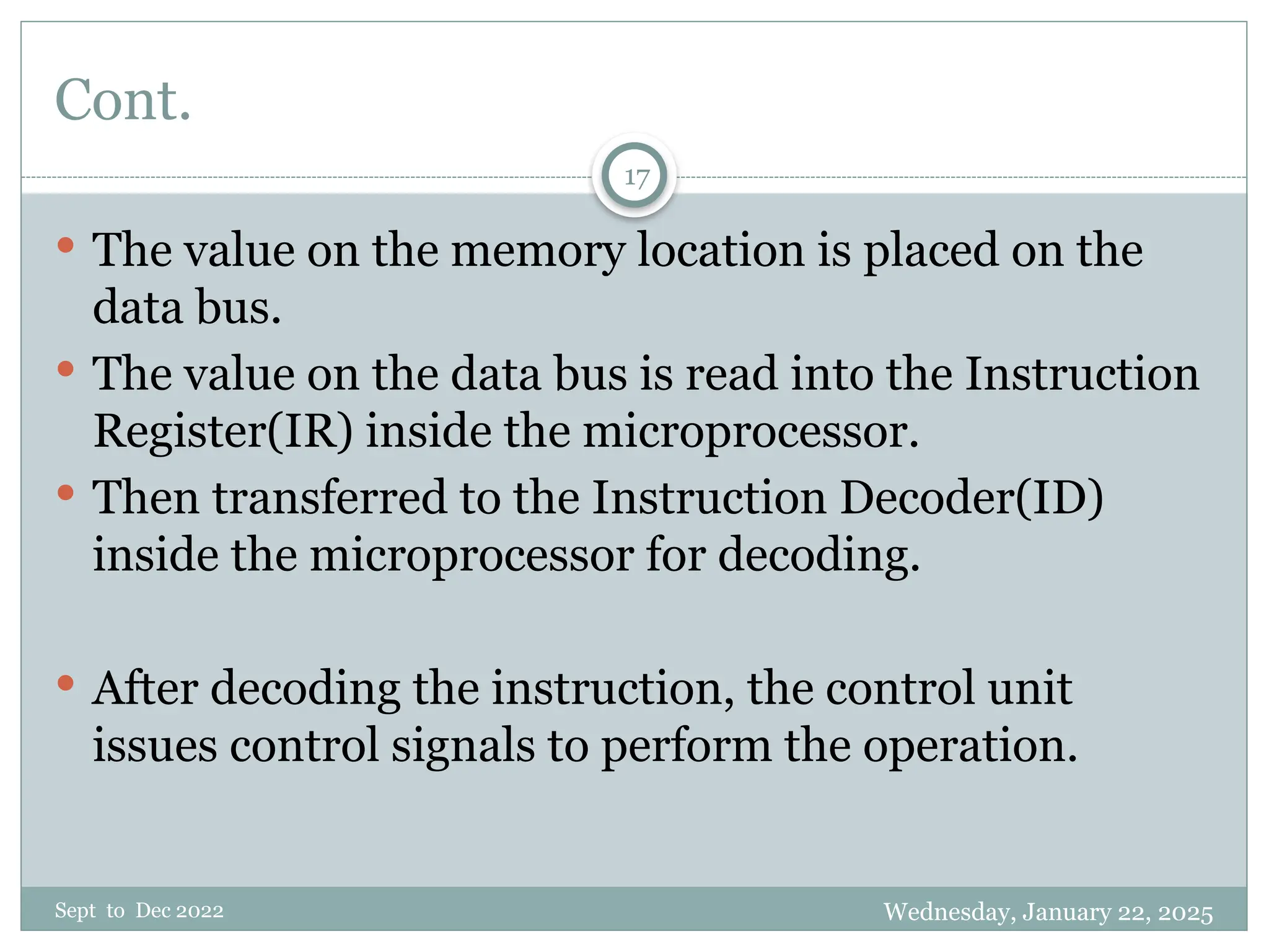 Wednesday, January 22, 2025
Sept to Dec 2022
17
Cont.
 The value on the memory location is placed on the
data bus.
 The value on the data bus is read into the Instruction
Register(IR) inside the microprocessor.
 Then transferred to the Instruction Decoder(ID)
inside the microprocessor for decoding.
 After decoding the instruction, the control unit
issues control signals to perform the operation.
 