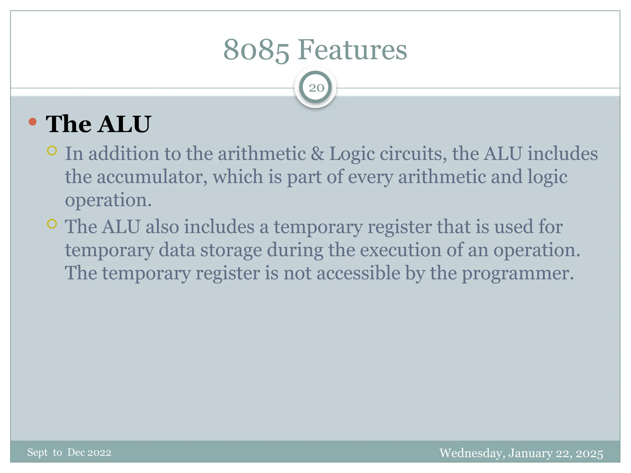 Wednesday, January 22, 2025
Sept to Dec 2022
20
8085 Features
 The ALU
 In addition to the arithmetic & Logic circuits, the ALU includes
the accumulator, which is part of every arithmetic and logic
operation.
 The ALU also includes a temporary register that is used for
temporary data storage during the execution of an operation.
The temporary register is not accessible by the programmer.
 