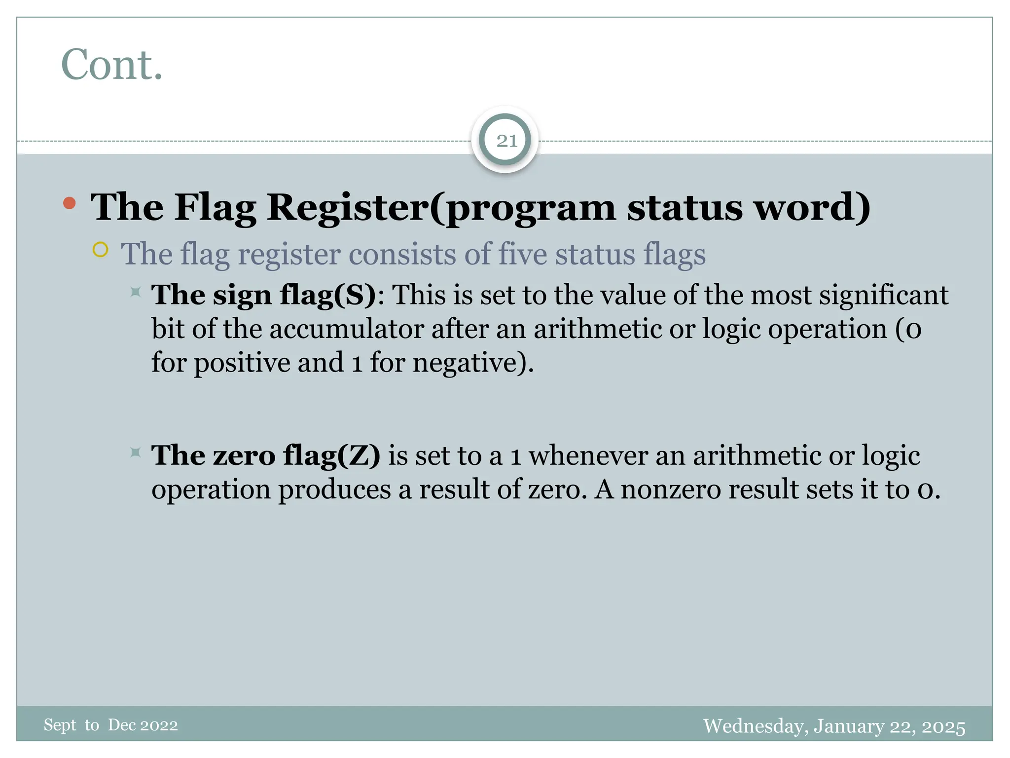 Wednesday, January 22, 2025
Sept to Dec 2022
21
Cont.
 The Flag Register(program status word)
 The flag register consists of five status flags
 The sign flag(S): This is set to the value of the most significant
bit of the accumulator after an arithmetic or logic operation (0
for positive and 1 for negative).
 The zero flag(Z) is set to a 1 whenever an arithmetic or logic
operation produces a result of zero. A nonzero result sets it to 0.
 