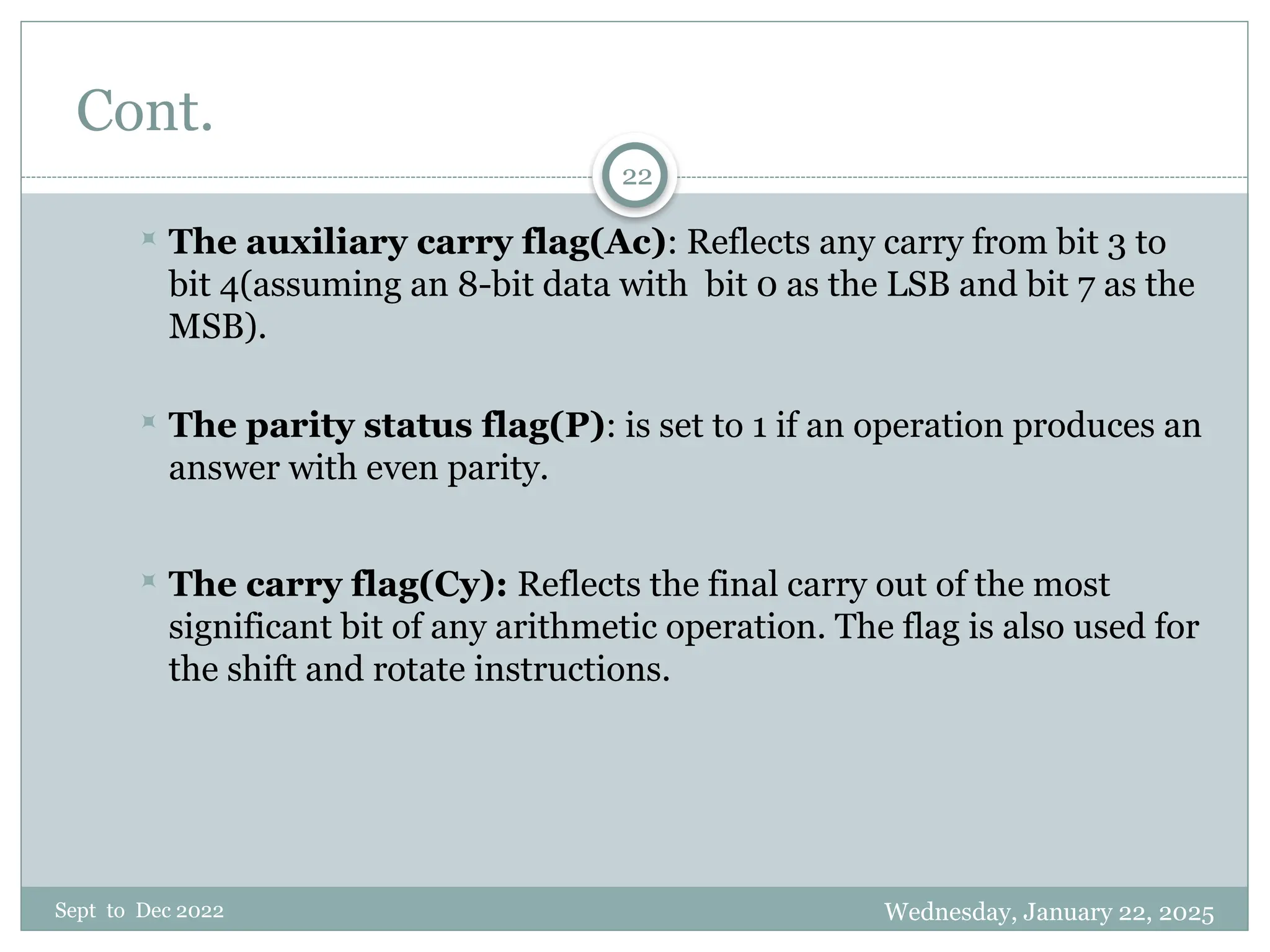 Wednesday, January 22, 2025
Sept to Dec 2022
22
Cont.
 The auxiliary carry flag(Ac): Reflects any carry from bit 3 to
bit 4(assuming an 8-bit data with bit 0 as the LSB and bit 7 as the
MSB).
 The parity status flag(P): is set to 1 if an operation produces an
answer with even parity.
 The carry flag(Cy): Reflects the final carry out of the most
significant bit of any arithmetic operation. The flag is also used for
the shift and rotate instructions.
 