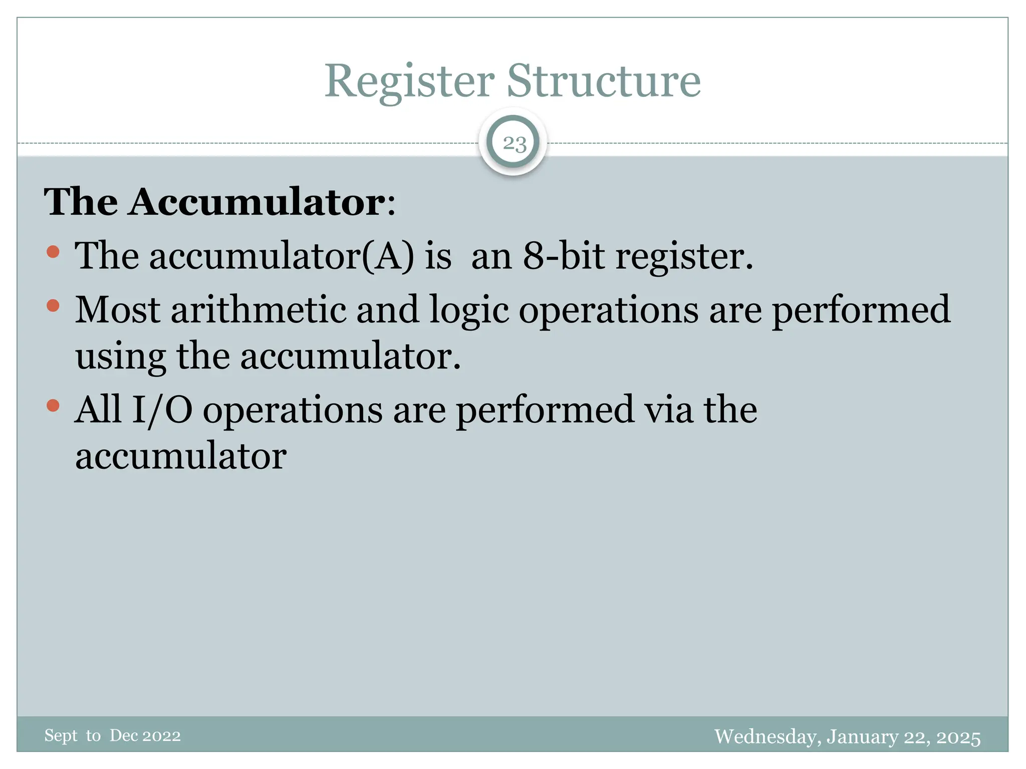 Wednesday, January 22, 2025
Sept to Dec 2022
23
Register Structure
The Accumulator:
 The accumulator(A) is an 8-bit register.
 Most arithmetic and logic operations are performed
using the accumulator.
 All I/O operations are performed via the
accumulator
 