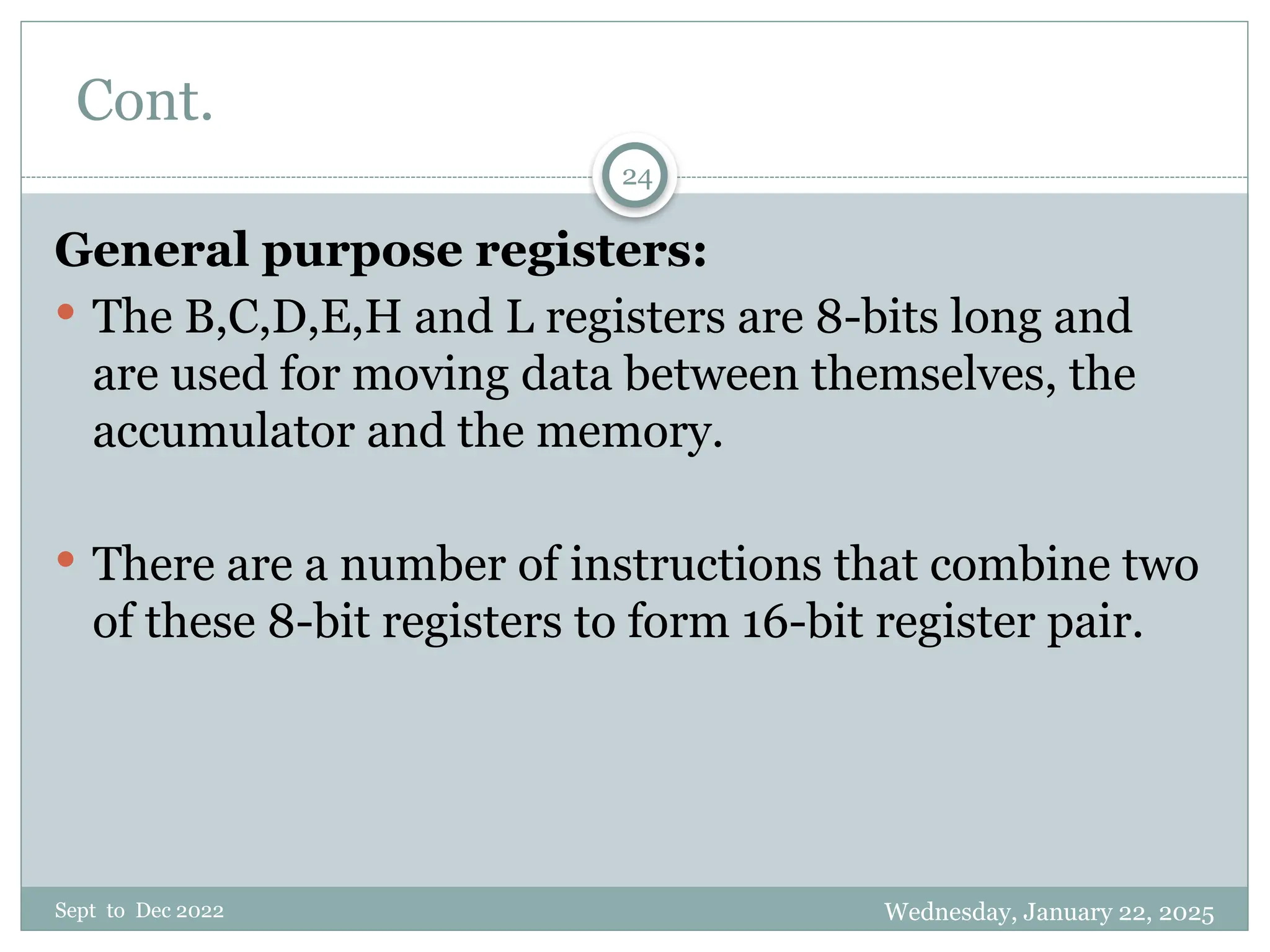 Wednesday, January 22, 2025
Sept to Dec 2022
24
Cont.
General purpose registers:
 The B,C,D,E,H and L registers are 8-bits long and
are used for moving data between themselves, the
accumulator and the memory.
 There are a number of instructions that combine two
of these 8-bit registers to form 16-bit register pair.
 