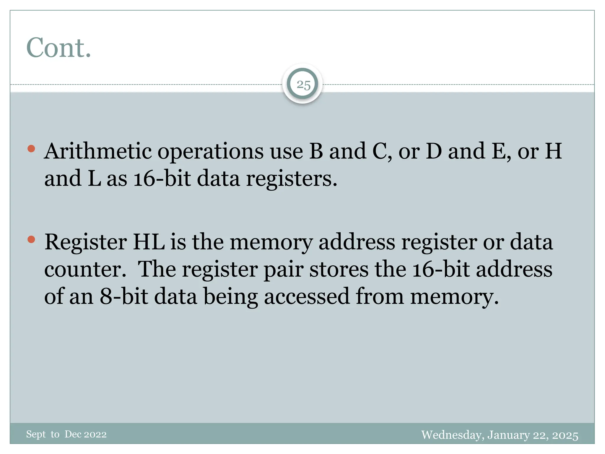 Wednesday, January 22, 2025
Sept to Dec 2022
25
Cont.
 Arithmetic operations use B and C, or D and E, or H
and L as 16-bit data registers.
 Register HL is the memory address register or data
counter. The register pair stores the 16-bit address
of an 8-bit data being accessed from memory.
 