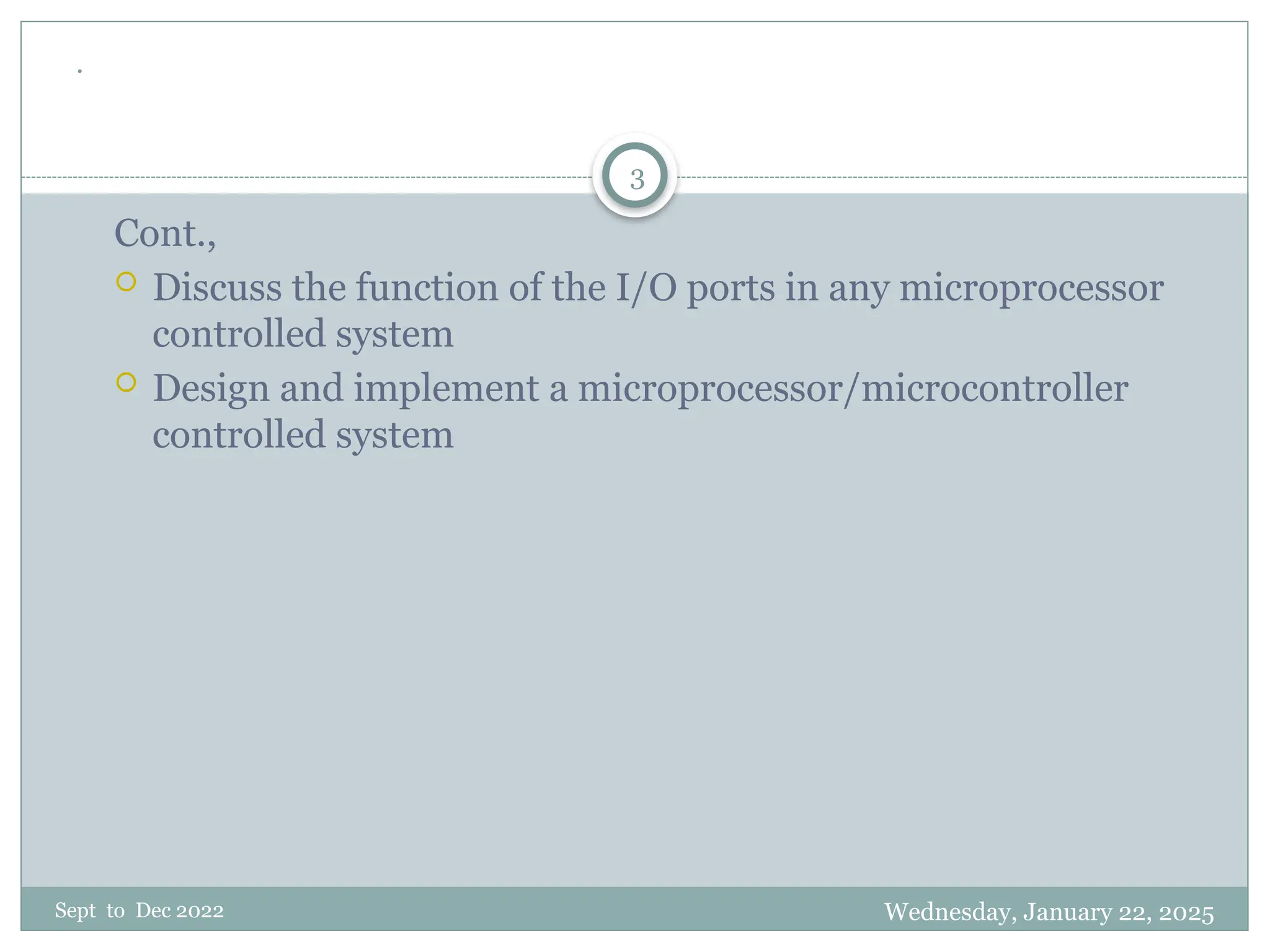 Wednesday, January 22, 2025
Sept to Dec 2022
3
.
Cont.,
 Discuss the function of the I/O ports in any microprocessor
controlled system
 Design and implement a microprocessor/microcontroller
controlled system
 