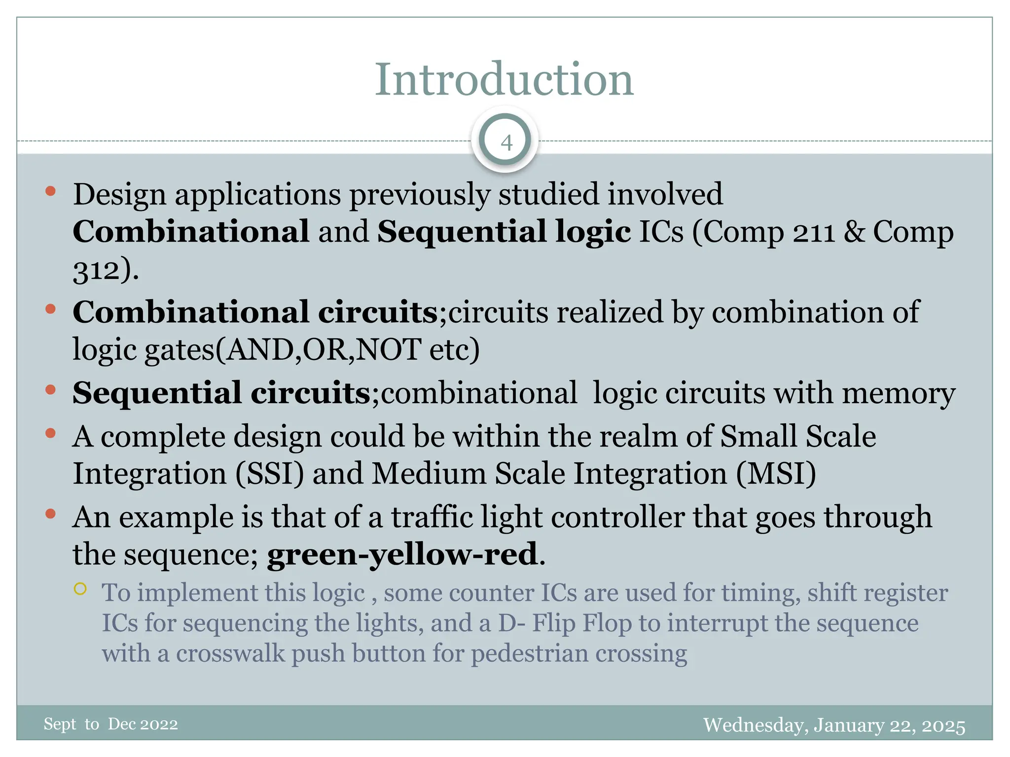 Wednesday, January 22, 2025
Sept to Dec 2022
4
Introduction
 Design applications previously studied involved
Combinational and Sequential logic ICs (Comp 211 & Comp
312).
 Combinational circuits;circuits realized by combination of
logic gates(AND,OR,NOT etc)
 Sequential circuits;combinational logic circuits with memory
 A complete design could be within the realm of Small Scale
Integration (SSI) and Medium Scale Integration (MSI)
 An example is that of a traffic light controller that goes through
the sequence; green-yellow-red.
 To implement this logic , some counter ICs are used for timing, shift register
ICs for sequencing the lights, and a D- Flip Flop to interrupt the sequence
with a crosswalk push button for pedestrian crossing
 