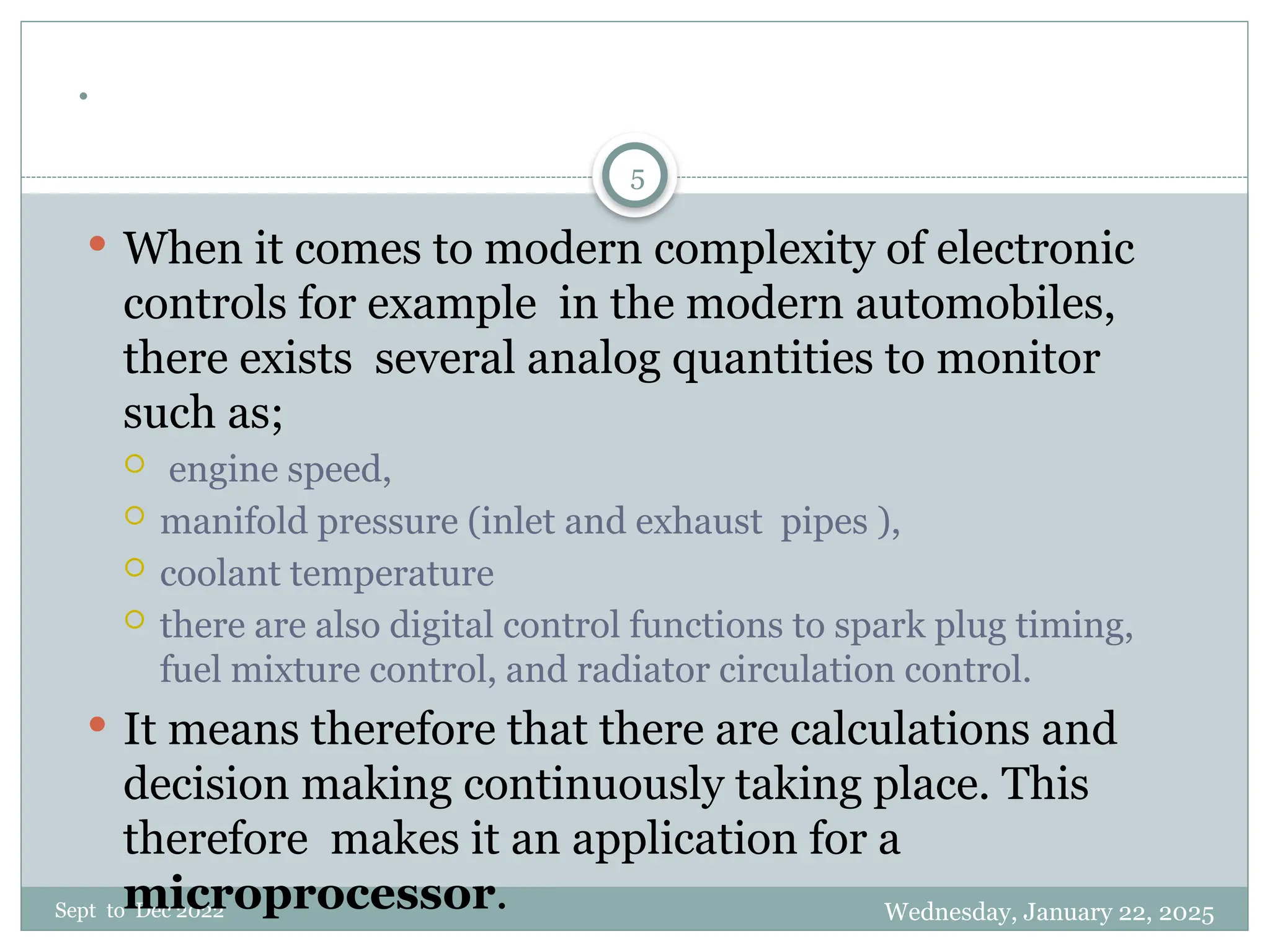 Wednesday, January 22, 2025
Sept to Dec 2022
5
.
 When it comes to modern complexity of electronic
controls for example in the modern automobiles,
there exists several analog quantities to monitor
such as;
 engine speed,
 manifold pressure (inlet and exhaust pipes ),
 coolant temperature
 there are also digital control functions to spark plug timing,
fuel mixture control, and radiator circulation control.
 It means therefore that there are calculations and
decision making continuously taking place. This
therefore makes it an application for a
microprocessor.
 