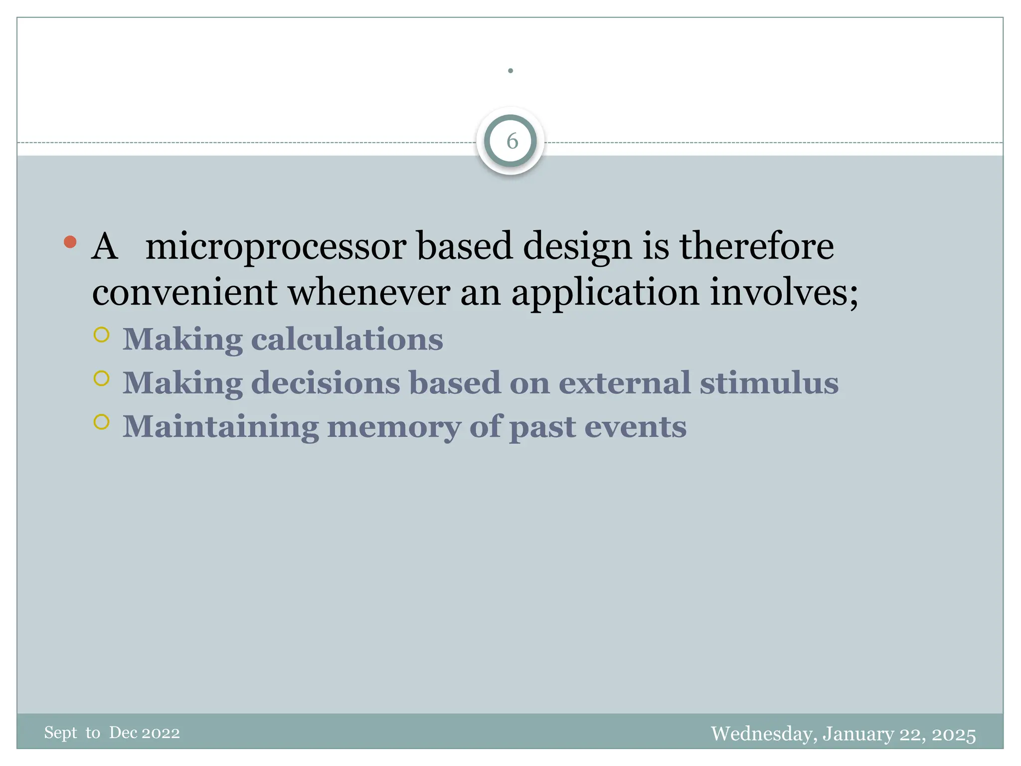 Wednesday, January 22, 2025
Sept to Dec 2022
6
.
 A microprocessor based design is therefore
convenient whenever an application involves;
 Making calculations
 Making decisions based on external stimulus
 Maintaining memory of past events
 
