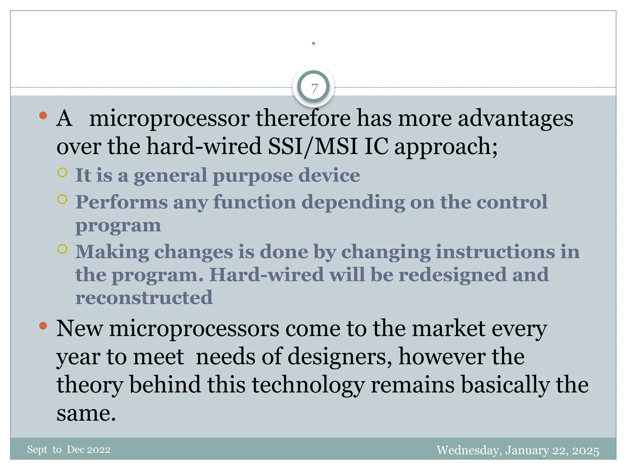 Wednesday, January 22, 2025
Sept to Dec 2022
7
.
 A microprocessor therefore has more advantages
over the hard-wired SSI/MSI IC approach;
 It is a general purpose device
 Performs any function depending on the control
program
 Making changes is done by changing instructions in
the program. Hard-wired will be redesigned and
reconstructed
 New microprocessors come to the market every
year to meet needs of designers, however the
theory behind this technology remains basically the
same.
 