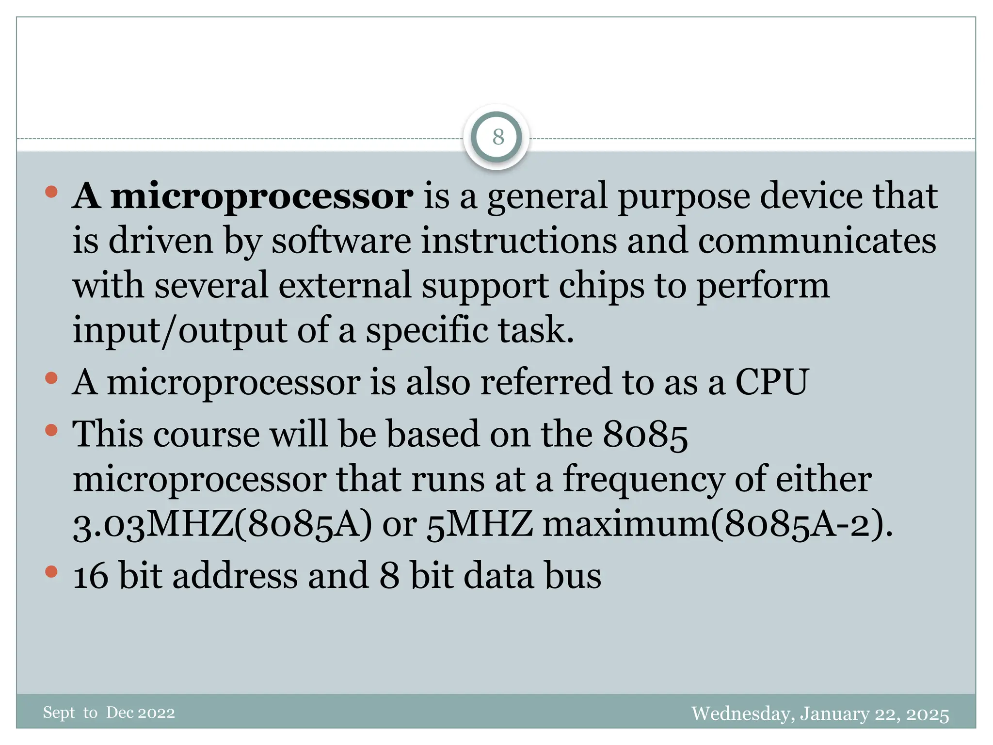 Wednesday, January 22, 2025
Sept to Dec 2022
8
 A microprocessor is a general purpose device that
is driven by software instructions and communicates
with several external support chips to perform
input/output of a specific task.
 A microprocessor is also referred to as a CPU
 This course will be based on the 8085
microprocessor that runs at a frequency of either
3.03MHZ(8085A) or 5MHZ maximum(8085A-2).
 16 bit address and 8 bit data bus
 