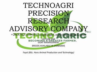 TECHNOAGRI
PRECISION
RESEARCH
ADVISORY COMPANY
+263782108484|angellight.sunrise@gmail.com
LECTURE ONE
GOAT MANAGEMENT
BREEDS AVAILABLE IN ZIMBABWE
Fayol (BSc. Hons Animal Production and Technology)
 