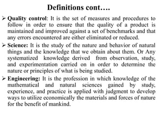 Definitions cont….
 Quality control: It is the set of measures and procedures to
follow in order to ensure that the quality of a product is
maintained and improved against a set of benchmarks and that
any errors encountered are either eliminated or reduced.
 Science: It is the study of the nature and behavior of natural
things and the knowledge that we obtain about them. Or Any
systematized knowledge derived from observation, study,
and experimentation carried on in order to determine the
nature or principles of what is being studied.
 Engineering: It is the profession in which knowledge of the
mathematical and natural sciences gained by study,
experience, and practice is applied with judgment to develop
ways to utilize economically the materials and forces of nature
for the benefit of mankind.
 
