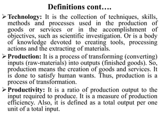 Definitions cont….
Technology: It is the collection of techniques, skills,
methods and processes used in the production of
goods or services or in the accomplishment of
objectives, such as scientific investigation. Or is a body
of knowledge devoted to creating tools, processing
actions and the extracting of materials.
Production: It is a process of transforming (converting)
inputs (raw-materials) into outputs (finished goods). So,
production means the creation of goods and services. It
is done to satisfy human wants. Thus, production is a
process of transformation.
Productivity: It is a ratio of production output to the
input required to produce. It is a measure of production
efficiency. Also, it is defined as a total output per one
unit of a total input.
 