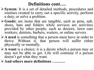 Definitions cont….
System: It is a set of detailed methods, procedures and
routines created to carry out a specific activity, perform
a duty, or solve a problem.
Goods: are items that are tangible, such as pens, salt,
shoes, hats and folders while services are activities
provided by other people, such as doctors, lawn care
workers, dentists, barbers, waiters, or online servers.
A need is something that a person must have in order to
thrive. Without it, that person will suffer either
physically or mentally.
A want is a choice; it is a desire which a person may or
may not be able to get. Life will continue if a person
doesn’t get what they want.
And others more definitions ……….
 