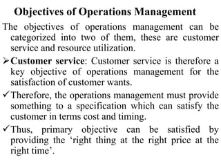 Objectives of Operations Management
The objectives of operations management can be
categorized into two of them, these are customer
service and resource utilization.
Customer service: Customer service is therefore a
key objective of operations management for the
satisfaction of customer wants.
Therefore, the operations management must provide
something to a specification which can satisfy the
customer in terms cost and timing.
Thus, primary objective can be satisfied by
providing the ‘right thing at the right price at the
right time’.
 
