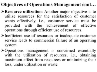 Objectives of Operations Management cont…
Resource utilization: Another major objective is to
utilize resources for the satisfaction of customer
wants effectively, i.e., customer service must be
provided with the achievement of effective
operations through efficient use of resources.
Inefficient use of resources or inadequate customer
service leads to commercial failure of an operating
system.
Operations management is concerned essentially
with the utilization of resources, i.e., obtaining
maximum effect from resources or minimizing their
loss, under utilization or waste.
 