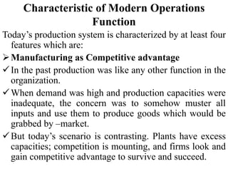 Characteristic of Modern Operations
Function
Today’s production system is characterized by at least four
features which are:
Manufacturing as Competitive advantage
In the past production was like any other function in the
organization.
When demand was high and production capacities were
inadequate, the concern was to somehow muster all
inputs and use them to produce goods which would be
grabbed by –market.
But today’s scenario is contrasting. Plants have excess
capacities; competition is mounting, and firms look and
gain competitive advantage to survive and succeed.
 