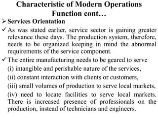 Characteristic of Modern Operations
Function cont…
Services Orientation
As was stated earlier, service sector is gaining greater
relevance these days. The production system, therefore,
needs to be organized keeping in mind the abnormal
requirements of the service component.
The entire manufacturing needs to be geared to serve
(i) intangible and perishable nature of the services,
(ii) constant interaction with clients or customers,
(iii) small volumes of production to serve local markets,
(iv) need to locate facilities to serve local markets.
There is increased presence of professionals on the
production, instead of technicians and engineers.
 