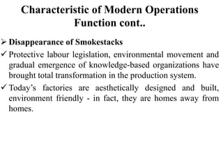Characteristic of Modern Operations
Function cont..
 Disappearance of Smokestacks
 Protective labour legislation, environmental movement and
gradual emergence of knowledge-based organizations have
brought total transformation in the production system.
 Today’s factories are aesthetically designed and built,
environment friendly - in fact, they are homes away from
homes.
 