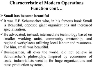 Characteristic of Modern Operations
Function cont…
Small has become beautiful
It was E.F. Schumacher who, in his famous book Small
is Beautiful, opposed giant organizations and increased
specialization.
He advocated, instead, intermediate technology based on
smaller working units, community ownership, and
regional workplaces utilizing local labour and resources.
For him, small was beautiful.
Businessmen, all over the world, did not believe in
Schumacher’s philosophy. Inspired by economies of
scale, industrialists went in for huge organizations and
mass production systems.
 