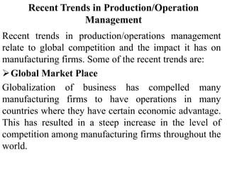 Recent Trends in Production/Operation
Management
Recent trends in production/operations management
relate to global competition and the impact it has on
manufacturing firms. Some of the recent trends are:
Global Market Place
Globalization of business has compelled many
manufacturing firms to have operations in many
countries where they have certain economic advantage.
This has resulted in a steep increase in the level of
competition among manufacturing firms throughout the
world.
 