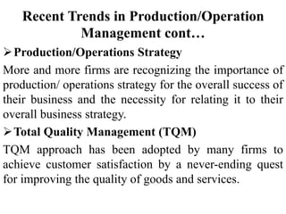 Recent Trends in Production/Operation
Management cont…
Production/Operations Strategy
More and more firms are recognizing the importance of
production/ operations strategy for the overall success of
their business and the necessity for relating it to their
overall business strategy.
Total Quality Management (TQM)
TQM approach has been adopted by many firms to
achieve customer satisfaction by a never-ending quest
for improving the quality of goods and services.
 