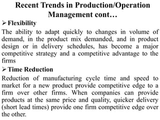 Flexibility
The ability to adapt quickly to changes in volume of
demand, in the product mix demanded, and in product
design or in delivery schedules, has become a major
competitive strategy and a competitive advantage to the
firms
Time Reduction
Reduction of manufacturing cycle time and speed to
market for a new product provide competitive edge to a
firm over other firms. When companies can provide
products at the same price and quality, quicker delivery
(short lead times) provide one firm competitive edge over
the other.
Recent Trends in Production/Operation
Management cont…
 
