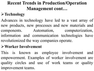 Recent Trends in Production/Operation
Management cont…
Technology
Advances in technology have led to a vast array of
new products, new processes and new materials and
components. Automation, computerization,
information and communication technologies have
revolutionized the way companies operate.
Worker Involvement
This is known as employee involvement and
empowerment. Examples of worker involvement are
quality circles and use of work teams or quality
improvement teams.
 