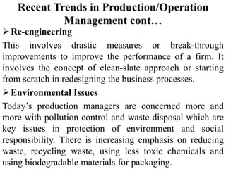 Recent Trends in Production/Operation
Management cont…
Re-engineering
This involves drastic measures or break-through
improvements to improve the performance of a firm. It
involves the concept of clean-slate approach or starting
from scratch in redesigning the business processes.
Environmental Issues
Today’s production managers are concerned more and
more with pollution control and waste disposal which are
key issues in protection of environment and social
responsibility. There is increasing emphasis on reducing
waste, recycling waste, using less toxic chemicals and
using biodegradable materials for packaging.
 