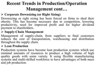 Recent Trends in Production/Operation
Management cont…
 Corporate Downsizing (or Right Sizing)
Downsizing or right sizing has been forced on firms to shed their
obesity. This has become necessary due to competition, lowering
productivity, need for improved profit and for higher dividend
payment to shareholders.
 Supply-Chain Management
Management of supply-chain, from suppliers to final customers
reduces the cost of transportation, warehousing and distribution
throughout the supply chain.
 Lean Production
Production systems have become lean production systems which use
minimal amounts of resources to produce a high volume of high
quality goods with some variety. It using flexible manufacturing
systems and multi-skilled workforce to have advantages of both mass
and job production.
 