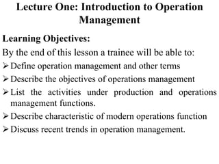 Lecture One: Introduction to Operation
Management
Learning Objectives:
By the end of this lesson a trainee will be able to:
Define operation management and other terms
Describe the objectives of operations management
List the activities under production and operations
management functions.
Describe characteristic of modern operations function
Discuss recent trends in operation management.
 