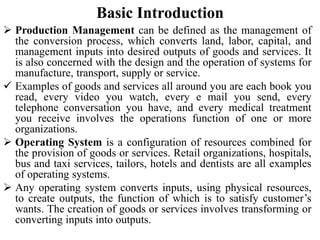 Basic Introduction
 Production Management can be defined as the management of
the conversion process, which converts land, labor, capital, and
management inputs into desired outputs of goods and services. It
is also concerned with the design and the operation of systems for
manufacture, transport, supply or service.
 Examples of goods and services all around you are each book you
read, every video you watch, every e mail you send, every
telephone conversation you have, and every medical treatment
you receive involves the operations function of one or more
organizations.
 Operating System is a configuration of resources combined for
the provision of goods or services. Retail organizations, hospitals,
bus and taxi services, tailors, hotels and dentists are all examples
of operating systems.
 Any operating system converts inputs, using physical resources,
to create outputs, the function of which is to satisfy customer’s
wants. The creation of goods or services involves transforming or
converting inputs into outputs.
 