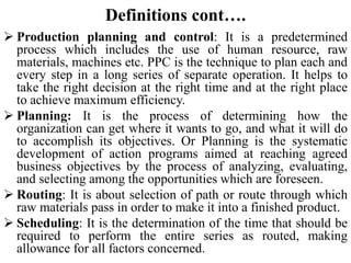 Definitions cont….
 Production planning and control: It is a predetermined
process which includes the use of human resource, raw
materials, machines etc. PPC is the technique to plan each and
every step in a long series of separate operation. It helps to
take the right decision at the right time and at the right place
to achieve maximum efficiency.
 Planning: It is the process of determining how the
organization can get where it wants to go, and what it will do
to accomplish its objectives. Or Planning is the systematic
development of action programs aimed at reaching agreed
business objectives by the process of analyzing, evaluating,
and selecting among the opportunities which are foreseen.
 Routing: It is about selection of path or route through which
raw materials pass in order to make it into a finished product.
 Scheduling: It is the determination of the time that should be
required to perform the entire series as routed, making
allowance for all factors concerned.
 